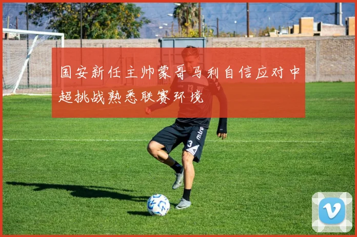 国安新任主帅蒙哥马利自信应对中超挑战熟悉联赛环境