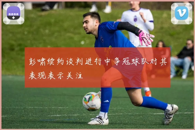 彭啸续约谈判进行中争冠球队对其表现表示关注
