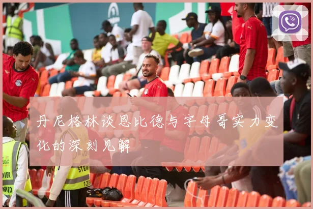 丹尼格林谈恩比德与字母哥实力变化的深刻见解