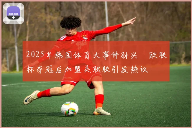 2025年韩国体育大事件孙兴慜欧联杯夺冠后加盟美职联引发热议