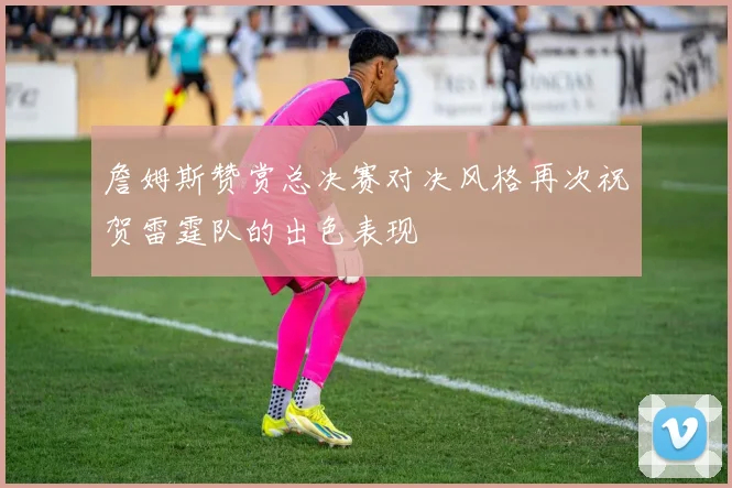 詹姆斯赞赏总决赛对决风格再次祝贺雷霆队的出色表现