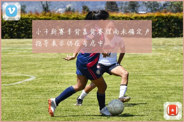 小卡新赛季背靠背赛程尚未确定卢指导表示仍在考虑中