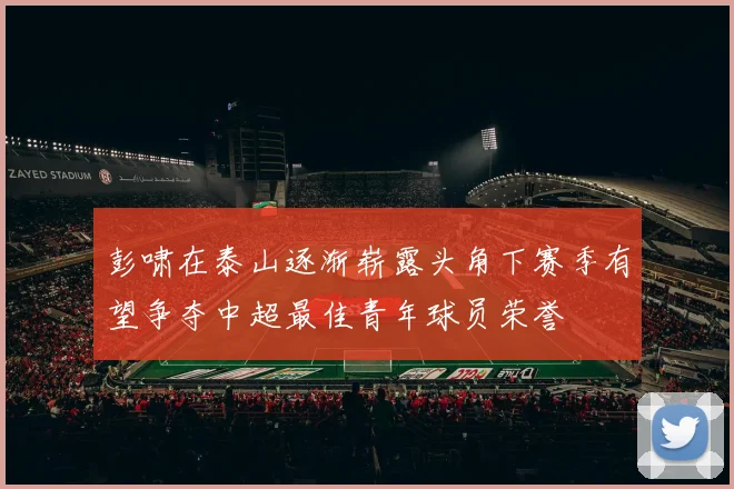 彭啸在泰山逐渐崭露头角下赛季有望争夺中超最佳青年球员荣誉