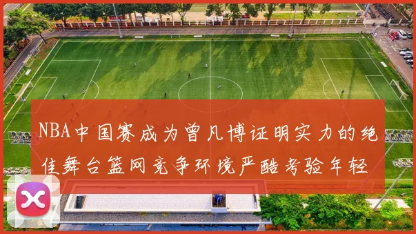 NBA中国赛成为曾凡博证明实力的绝佳舞台篮网竞争环境严酷考验年轻球员