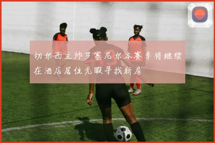 切尔西主帅罗塞尼尔本赛季将继续在酒店居住无暇寻找新房