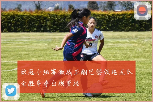 欧冠小组赛激战正酣巴黎领跑五队全胜争夺出线资格