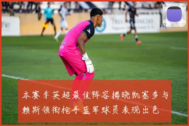 本赛季英超最佳阵容揭晓凯塞多与赖斯领衔枪手蓝军球员表现出色