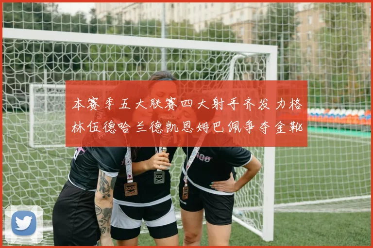 本赛季五大联赛四大射手齐发力格林伍德哈兰德凯恩姆巴佩争夺金靴荣耀