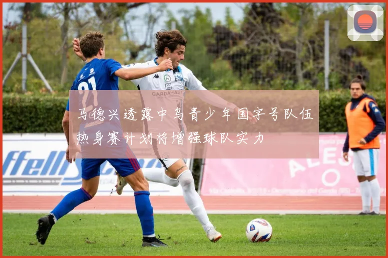 马德兴透露中乌青少年国字号队伍热身赛计划将增强球队实力