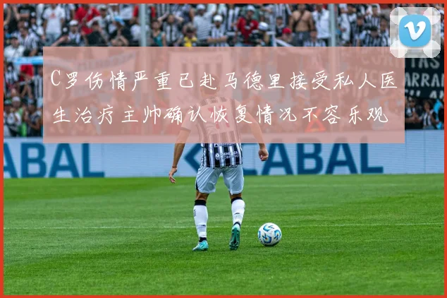 C罗伤情严重已赴马德里接受私人医生治疗主帅确认恢复情况不容乐观