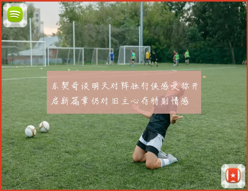 东契奇谈明天对阵独行侠感受称开启新篇章仍对旧主心存特别情感