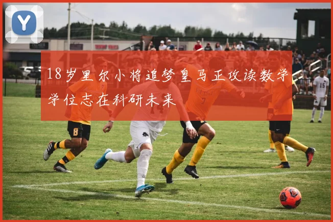 18岁里尔小将追梦皇马正攻读数学学位志在科研未来