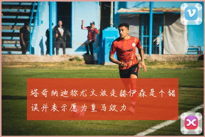 塔奇纳迪称尤文放走赫伊森是个错误并表示愿为皇马效力