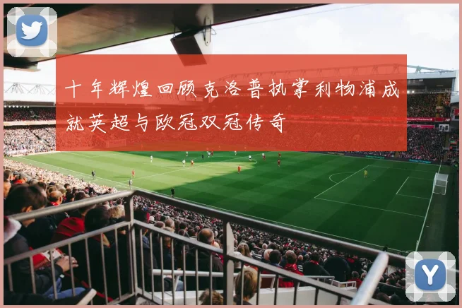 十年辉煌回顾克洛普执掌利物浦成就英超与欧冠双冠传奇
