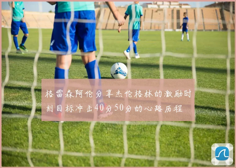 格雷森阿伦分享杰伦格林的激励时刻目标冲击40分50分的心路历程