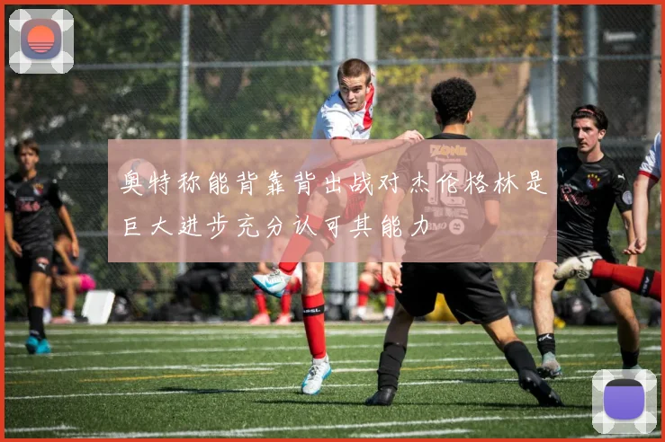 奥特称能背靠背出战对杰伦格林是巨大进步充分认可其能力