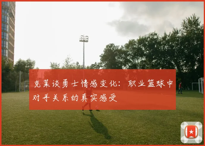 克莱谈勇士情感变化：职业篮球中对手关系的真实感受