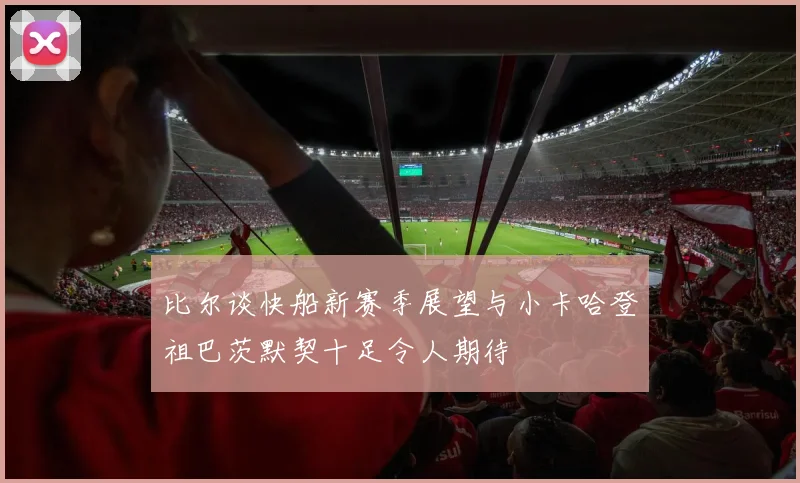 比尔谈快船新赛季展望与小卡哈登祖巴茨默契十足令人期待