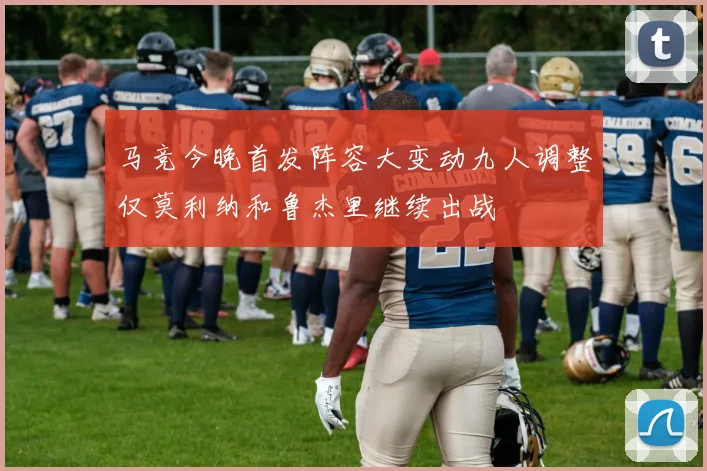 马竞今晚首发阵容大变动九人调整仅莫利纳和鲁杰里继续出战