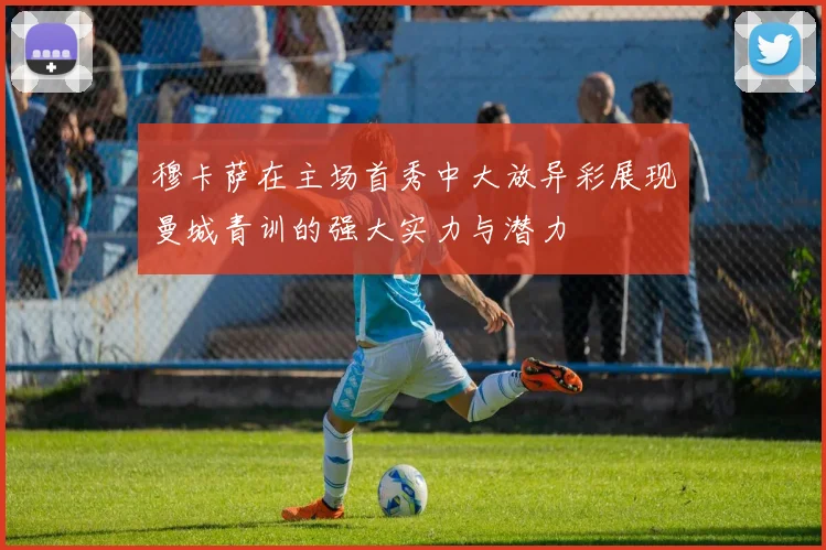穆卡萨在主场首秀中大放异彩展现曼城青训的强大实力与潜力