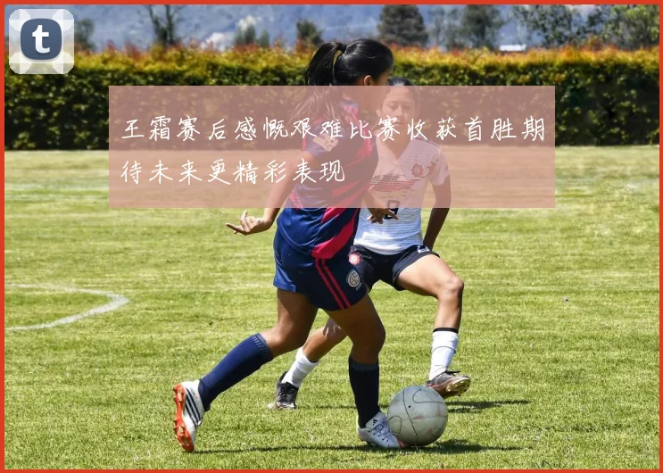 王霜赛后感慨艰难比赛收获首胜期待未来更精彩表现