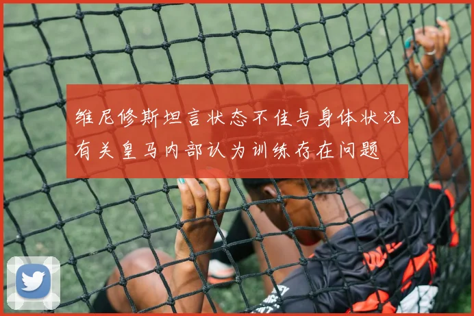 维尼修斯坦言状态不佳与身体状况有关皇马内部认为训练存在问题