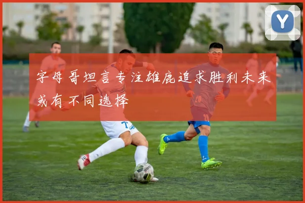 字母哥坦言专注雄鹿追求胜利未来或有不同选择