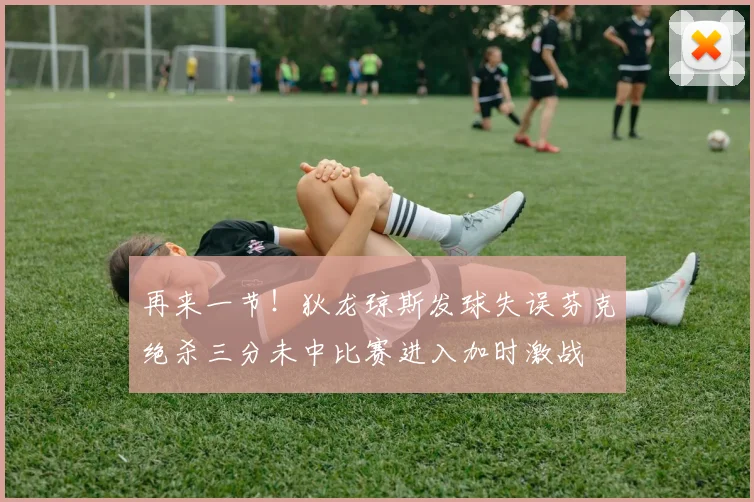 再来一节！狄龙琼斯发球失误芬克绝杀三分未中比赛进入加时激战