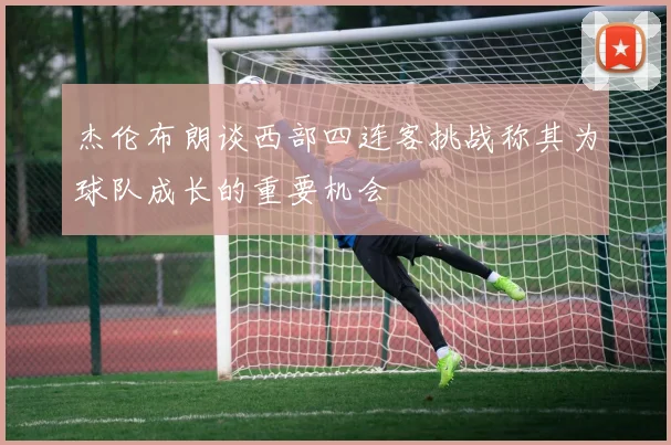 杰伦布朗谈西部四连客挑战称其为球队成长的重要机会