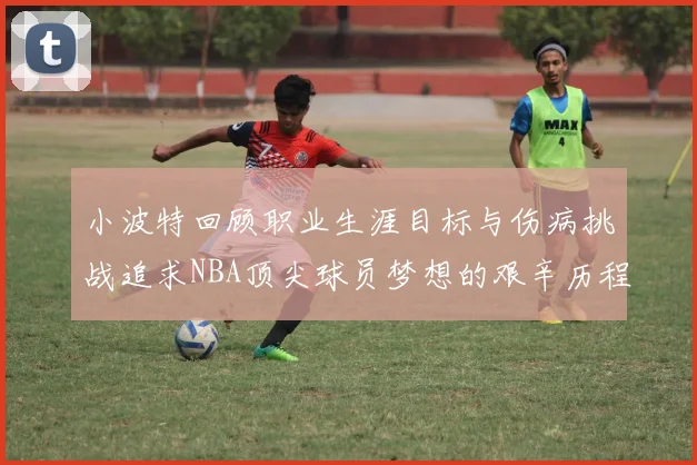 小波特回顾职业生涯目标与伤病挑战追求NBA顶尖球员梦想的艰辛历程