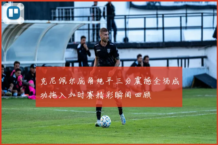 克尼佩尔底角绝平三分震撼全场成功拖入加时赛精彩瞬间回顾