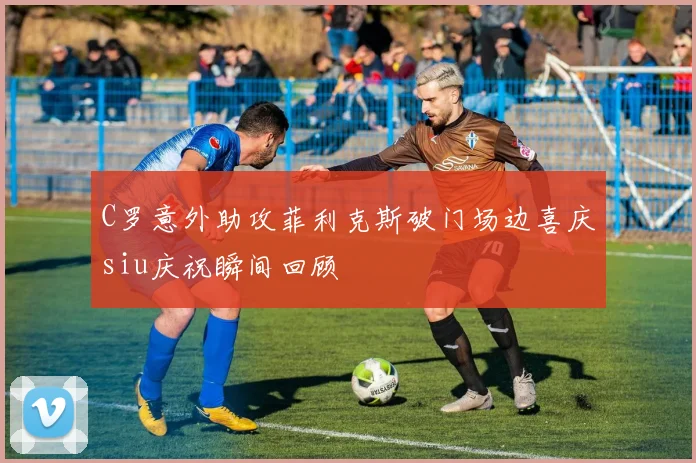 C罗意外助攻菲利克斯破门场边喜庆siu庆祝瞬间回顾