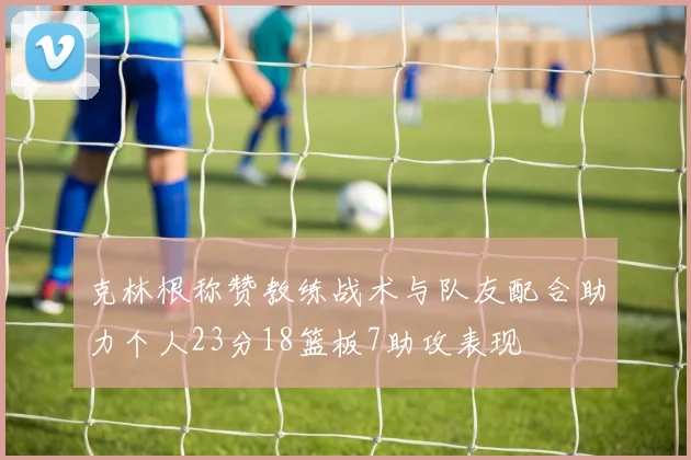 克林根称赞教练战术与队友配合助力个人23分18篮板7助攻表现