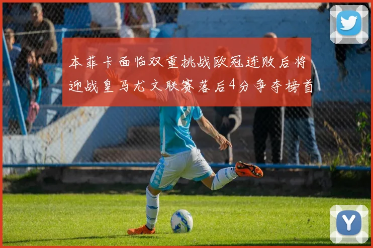 本菲卡面临双重挑战欧冠连败后将迎战皇马尤文联赛落后4分争夺榜首