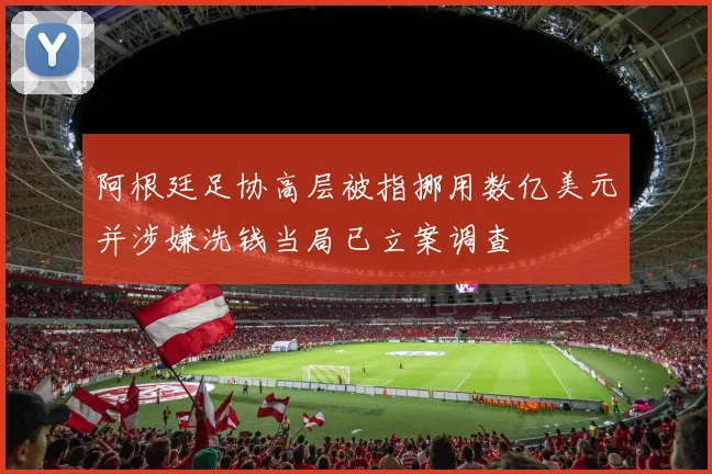阿根廷足协高层被指挪用数亿美元并涉嫌洗钱当局已立案调查