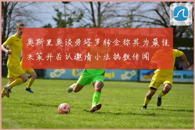 奥斯里奥谈劳塔罗转会称其为最佳决策并否认邀请小法执教传闻