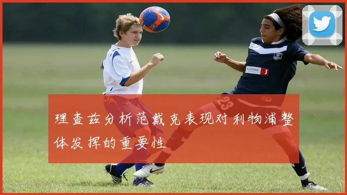 理查兹分析范戴克表现对利物浦整体发挥的重要性