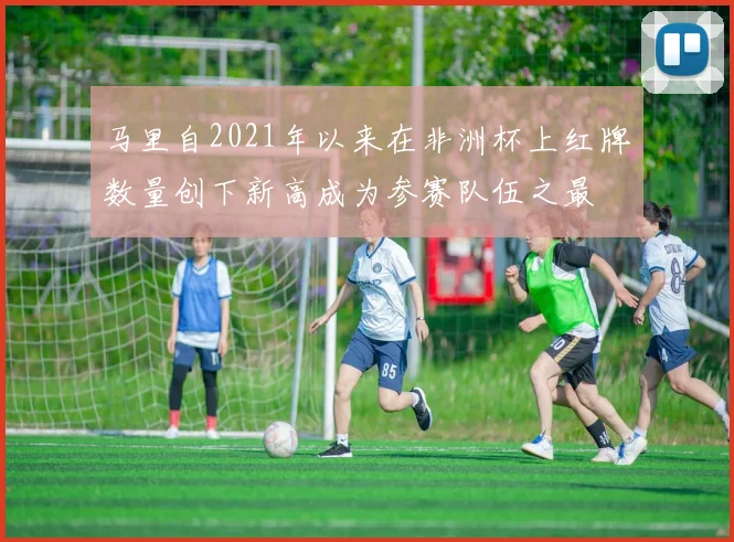 马里自2021年以来在非洲杯上红牌数量创下新高成为参赛队伍之最