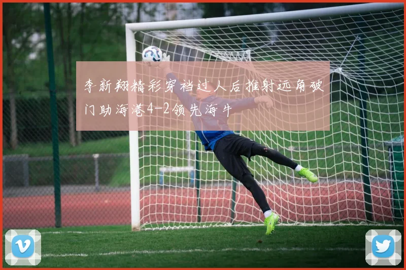 李新翔精彩穿裆过人后推射远角破门助海港4-2领先海牛