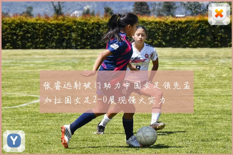 张睿远射破门助力中国女足领先孟加拉国女足2-0展现强大实力
