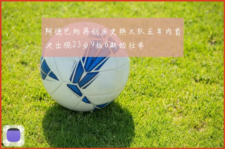 阿德巴约再创历史热火队五年内首次出现23分9板6断的壮举