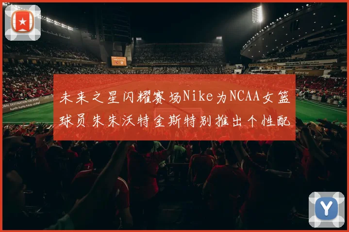 未来之星闪耀赛场Nike为NCAA女篮球员朱朱沃特金斯特别推出个性配色球鞋