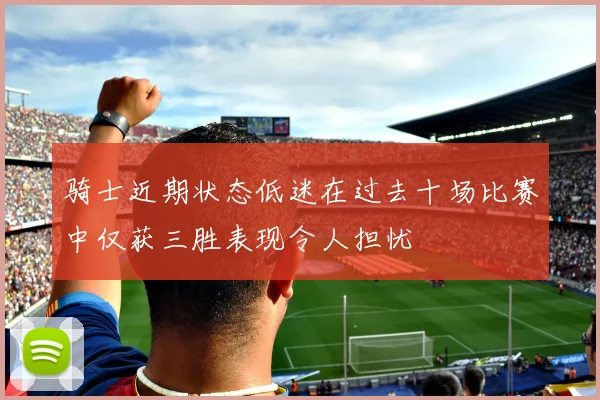 骑士近期状态低迷在过去十场比赛中仅获三胜表现令人担忧