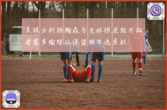美媒分析杨瀚森与克林根差距开拓者需多输球以保留明年选秀权