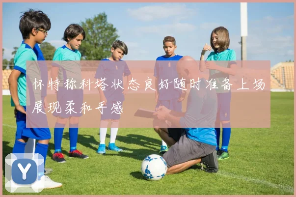 怀特称科塔状态良好随时准备上场展现柔和手感