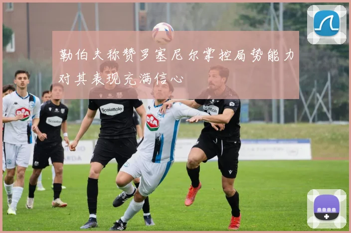 勒伯夫称赞罗塞尼尔掌控局势能力对其表现充满信心